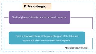 D. Vis-a-tergo.
The final phase of dilatation and retraction of the cervix.
There is downward thrust of the presenting part of the fetus and
upward pull of the cervix over the lower segment.
Absent in transverse lie.
NILOFAR LOLADIYA
 