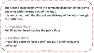 The second stage begins with the complete dilatation of the cervix
and ends with the expulsion of the fetus.
It is concerned with the descent and delivery of the fetus through
the birth canal.
A. Propulsive Phase:
Full Dilatation-head touches the pelvic floor
B. Expulsive Phase:
Irresistible desire to ‘bear down’ and push until the baby is
delivered.
NILOFAR LOLADIYA
 