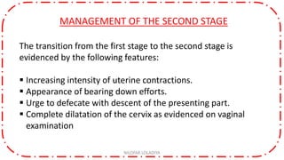 MANAGEMENT OF THE SECOND STAGE
The transition from the first stage to the second stage is
evidenced by the following features:
 Increasing intensity of uterine contractions.
 Appearance of bearing down efforts.
 Urge to defecate with descent of the presenting part.
 Complete dilatation of the cervix as evidenced on vaginal
examination
NILOFAR LOLADIYA
 