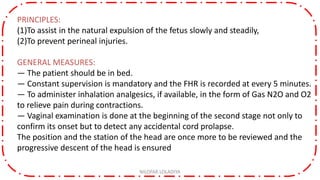 PRINCIPLES:
(1)To assist in the natural expulsion of the fetus slowly and steadily,
(2)To prevent perineal injuries.
GENERAL MEASURES:
— The patient should be in bed.
— Constant supervision is mandatory and the FHR is recorded at every 5 minutes.
— To administer inhalation analgesics, if available, in the form of Gas N2O and O2
to relieve pain during contractions.
— Vaginal examination is done at the beginning of the second stage not only to
confirm its onset but to detect any accidental cord prolapse.
The position and the station of the head are once more to be reviewed and the
progressive descent of the head is ensured
NILOFAR LOLADIYA
 