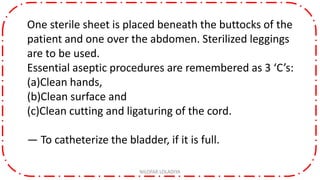 One sterile sheet is placed beneath the buttocks of the
patient and one over the abdomen. Sterilized leggings
are to be used.
Essential aseptic procedures are remembered as 3 ‘C’s:
(a)Clean hands,
(b)Clean surface and
(c)Clean cutting and ligaturing of the cord.
— To catheterize the bladder, if it is full.
NILOFAR LOLADIYA
 