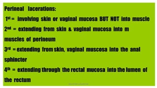 Perineal lacerations:
1st = involving skin or vaginal mucosa BUT NOT into muscle
2nd = extending from skin & vaginal mucosa into m
muscles of perineum
3rd = extending from skin, vaginal muscosa into the anal
sphincter
4th = extending through the rectal mucosa into the lumen of
the rectum NILOFAR LOLADIYA
 