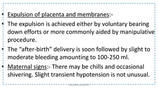 • Expulsion of placenta and membranes:-
• The expulsion is achieved either by voluntary bearing
down efforts or more commonly aided by manipulative
procedure.
• The “after-birth” delivery is soon followed by slight to
moderate bleeding amounting to 100-250 ml.
• Maternal signs:- There may be chills and occasional
shivering. Slight transient hypotension is not unusual.
NILOFAR LOLADIYA
 