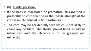 • (b) Fundal pressure –
• If the baby is macerated or premature, this method is
preferable to cord traction as the tensile strength of the
cord is much reduced in both instances.
• The cord may be accidentally torn which is not likely to
cause any problem. The sterile gloved hand should be
introduced and the placenta is to be grasped and
extracted.
NILOFAR LOLADIYA
 