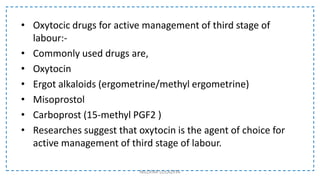 • Oxytocic drugs for active management of third stage of
labour:-
• Commonly used drugs are,
• Oxytocin
• Ergot alkaloids (ergometrine/methyl ergometrine)
• Misoprostol
• Carboprost (15-methyl PGF2 )
• Researches suggest that oxytocin is the agent of choice for
active management of third stage of labour.
NILOFAR LOLADIYA
 