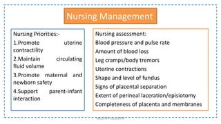 Nursing Management
Nursing Priorities:-
1.Promote uterine
contractility
2.Maintain circulating
fluid volume
3.Promote maternal and
newborn safety
4.Support parent-infant
interaction
NILOFAR LOLADIYA
Nursing assessment:
Blood pressure and pulse rate
Amount of blood loss
Leg cramps/body tremors
Uterine contractions
Shape and level of fundus
Signs of placental separation
Extent of perineal laceration/episiotomy
Completeness of placenta and membranes
 