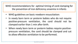 WHO recommendations for optimal timing of cord clamping for
the prevention of iron deficiency anaemia in infants
• WHO guidelines on basic newborn resuscitation:
• In newly born term or preterm babies who do not require
positive-pressure ventilation, the cord should not be
clamped earlier than 1 min after birth.
• When newly born term or preterm babies require positive-
pressure ventilation, the cord should be clamped and cut
to allow effective ventilation to be performed.
NILOFAR LOLADIYA
 