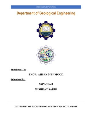 GEOPHYSICAL EXPLORATION
Department of Geological Engineering
Submitted To:
ENGR. AHSAN MEHMOOD
Submitted by:
2017-GE-43
MISHKAT SAKHI
UNIVERSITY OF ENGINEERING AND TECHNOLOGY LAHORE
 