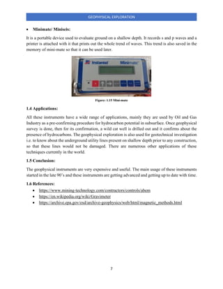7
GEOPHYSICAL EXPLORATION
• Minimate/ Miniseis:
It is a portable device used to evaluate ground on a shallow depth. It records s and p waves and a
printer is attached with it that prints out the whole trend of waves. This trend is also saved in the
memory of mini-mate so that it can be used later.
1.4 Applications:
All these instruments have a wide range of applications, mainly they are used by Oil and Gas
Industry as a pre-confirming procedure for hydrocarbon potential in subsurface. Once geophysical
survey is done, then for its confirmation, a wild cat well is drilled out and it confirms about the
presence of hydrocarbons. The geophysical exploration is also used for geotechnical investigation
i.e. to know about the underground utility lines present on shallow depth prior to any construction,
so that these lines would not be damaged. There are numerous other applications of these
techniques currently in the world.
1.5 Conclusion:
The geophysical instruments are very expensive and useful. The main usage of these instruments
started in the late 90’s and these instruments are getting advanced and getting up to date with time.
1.6 References:
• https://www.mining-technology.com/contractors/controls/abem
• https://en.wikipedia.org/wiki/Gravimeter
• https://archive.epa.gov/esd/archive-geophysics/web/html/magnetic_methods.html
Figure: 1.15 Mini-mate
 