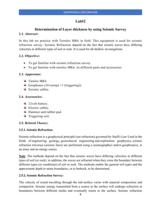 8
GEOPHYSICAL EXPLORATION
Lab#2
Determination of Layer thickness by using Seismic Survey
2.1. Abstract:
In this lab we practice with Terraloc MK6 in field. This equipment is used for seismic
refraction survey. Seismic Refraction depend on the fact that seismic waves have differing
velocities in different types of soil or rock. It is used for all shallow investigations.
2.2. Objective:
• To get familiar with seismic refraction survey
• To get familiar with terraloc MK6, its different parts and accessories.
2.3. Apparatus:
Taraloc MK6.
Geophones (24 (setup) +1 (triggering)).
Seismic cables.
2.4. Accessories:
12volt battery.
Electric cables.
Hammer and rubber pad.
Triggering coil.
2.5. Related Theory:
2.5.1. Seismic Refraction:
Seismic refraction is a geophysical principle (see refraction) governed by Snell's Law Used in the
fields of engineering geology, geotechnical engineering and exploration geophysics, seismic
refraction traverses (seismic lines) are performed using a seismograph(s) and/or geophone(s), in
an array and an energy source.
Note: The methods depend on the fact that seismic waves have differing velocities in different
types of soil (or rock): in addition, the waves are refracted when they cross the boundary between
different types (or conditions) of soil or rock. The methods enable the general soil types and the
approximate depth to strata boundaries, or to bedrock, to be determined.
2.5.2. Seismic Refraction Survey:
The velocity of sound travelling through the sub-surface varies with material composition and
compaction. Seismic energy transmitted from a source at the surface will undergo refraction at
boundaries between different media and eventually return to the surface. Seismic refraction
 