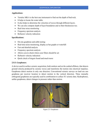 10
GEOPHYSICAL EXPLORATION
Applications:
• Terraloc MK 6 is the best one instrument to find out the depth of bed rock.
• It helps to locate the water table.
• It also helps to determine the velocities of waves through different layers.
• We can also compute depth of layer boundaries and so their thicknesses too.
• Real time noise monitoring
• Frequency spectrum analysis
• Refractor velocity indication
Specifications:
• On-site geophone and cable testing
• Real time noise monitoring, display as bar graphs or waterfall
• Fast and detailed analysis
• Frequency spectrum analysis
• Allows you to check where your filters should be set
• Refractor velocity indication
• Quick check of targets found and much more
2.5.5. Geophones:
A device used in surface seismic acquisition, both onshore and on the seabed offshore, that detects
ground velocity produced by seismic waves and transforms the motion into electrical impulses.
Geophones detect motion in only one direction. Conventional seismic surveys on land use one
geophone per receiver location to detect motion in the vertical direction. Three mutually
orthogonal geophones are typically used in combination to collect 3C seismic data. Hydrophones,
unlike geophones, detect changes in pressure rather than motion.
Figure 2.3: Geophones
 