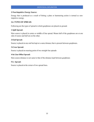 12
GEOPHYSICAL EXPLORATION
2-Non-Impulsive Energy Source:
Energy that is produced as a result of hitting a plate or hammering action is termed as non-
impulsive energy.
2.6. TYPES OF SPREAD:
Following are the types of spread in which geophones are placed on ground.
1-Spilt Spread:
Here source is placed in center or middle of line spread. Means half of the geophones are at one
side of source and half are on the other.
2-End Spread:
Source is placed at one end but kept at a same distance that is present between geophones.
3-Cross Spread:
Source is placed on meeting point of two straight line spreads
4-In Line Offset Spread:
Here source distance is not same to that of the distance kept between geophones
5-L- Spread:
Source is placed at the corner of two spread lines.
 