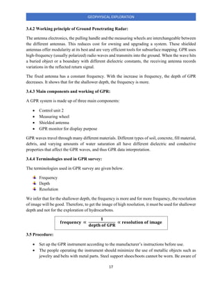 17
GEOPHYSICAL EXPLORATION
3.4.2 Working principle of Ground Penetrating Radar:
The antenna electronics, the pulling handle and the measuring wheels are interchangeable between
the different antennas. This reduces cost for owning and upgrading a system. These shielded
antennas offer modularity at its best and are very efficient tools for subsurface mapping. GPR uses
high-frequency (usually polarized) radio waves and transmits into the ground. When the wave hits
a buried object or a boundary with different dielectric constants, the receiving antenna records
variations in the reflected return signal.
The fixed antenna has a constant frequency. With the increase in frequency, the depth of GPR
decreases. It shows that for the shallower depth, the frequency is more.
3.4.3 Main components and working of GPR:
A GPR system is made up of three main components:
• Control unit 2
• Measuring wheel
• Shielded antenna
• GPR monitor for display purpose
GPR waves travel through many different materials. Different types of soil, concrete, fill material,
debris, and varying amounts of water saturation all have different dielectric and conductive
properties that affect the GPR waves, and thus GPR data interpretation.
3.4.4 Terminologies used in GPR survey:
The terminologies used in GPR survey are given below.
Frequency
Depth
Resolution
We infer that for the shallower depth, the frequency is more and for more frequency, the resolution
of image will be good. Therefore, to get the image of high resolution, it must be used for shallower
depth and not for the exploration of hydrocarbons.
𝐟𝐫𝐞𝐪𝐮𝐞𝐧𝐜𝐲 ∝
𝟏
𝐝𝐞𝐩𝐭𝐡 𝐨𝐟 𝐆𝐏𝐑
∝ 𝐫𝐞𝐬𝐨𝐥𝐮𝐭𝐢𝐨𝐧 𝐨𝐟 𝐢𝐦𝐚𝐠𝐞
3.5 Procedure:
• Set up the GPR instrument according to the manufacturer’s instructions before use.
• The people operating the instrument should minimize the use of metallic objects such as
jewelry and belts with metal parts. Steel support shoes/boots cannot be worn. Be aware of
 