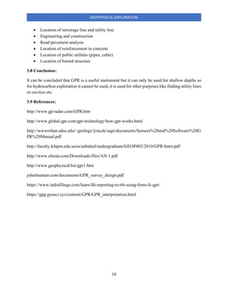 19
GEOPHYSICAL EXPLORATION
• Location of sewerage line and utility line
• Engineering and construction
• Road pavement analysis
• Location of reinforcement in concrete
• Location of public utilities (pipes, cable)
• Location of buried structure
3.8 Conclusion:
It can be concluded that GPR is a useful instrument but it can only be used for shallow depths so
for hydrocarbon exploration it cannot be used, it is used for other purposes like finding utility lines
or cavities etc.
3.9 References:
http://www.gp-radar.com/GPR.htm
http://www.global-gpr.com/gpr-technology/how-gpr-works.html
http://wwwrohan.sdsu.edu/~geology/jiracek/sage/documents/Sensors%20and%20Software%20G
PR%20Manual.pdf
http://faculty.kfupm.edu.sa/es/ashuhail/undergraduate/GEOP402/2010/GPR-Intro.pdf
http://www.eltesta.com/Downloads/files/AN-1.pdf
http://www.geophysical.biz/gpr1.htm
johnrleeman.com/documents/GPR_survey_design.pdf
https://www.indiafilings.com/learn/fdi-reporting-to-rbi-using-form-fc-gpr/
https://gpg.geosci.xyz/content/GPR/GPR_interpretation.html
 