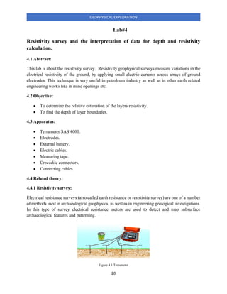 20
GEOPHYSICAL EXPLORATION
Lab#4
Resistivity survey and the interpretation of data for depth and resistivity
calculation.
4.1 Abstract:
This lab is about the resistivity survey. Resistivity geophysical surveys measure variations in the
electrical resistivity of the ground, by applying small electric currents across arrays of ground
electrodes. This technique is very useful in petroleum industry as well as in other earth related
engineering works like in mine openings etc.
4.2 Objective:
• To determine the relative estimation of the layers resistivity.
• To find the depth of layer boundaries.
4.3 Apparatus:
• Terrameter SAS 4000.
• Electrodes.
• External battery.
• Electric cables.
• Measuring tape.
• Crocodile connectors.
• Connecting cables.
4.4 Related theory:
4.4.1 Resistivity survey:
Electrical resistance surveys (also called earth resistance or resistivity survey) are one of a number
of methods used in archaeological geophysics, as well as in engineering geological investigations.
In this type of survey electrical resistance meters are used to detect and map subsurface
archaeological features and patterning.
Figure 4.1 Terrameter
 