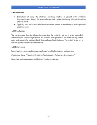 26
GEOPHYSICAL EXPLORATION
4.9 Limitations:
• Limitations of using the electrical resistivity method in ground water pollution
investigations are largely due to site characteristic, rather than in any inherent limitations
of the method.
• Typically sites are located in industrial areas that contain an abundance of broad-spectrum
electrical noise.
4.10 Conclusion:
We can conclude from the above discussion that the resistivity survey is a fast method of
determining the subsurface properties, but it cannot work properly if the land is too dry, in that
case, land needs to be moistened and then readings should be taken. The resistivity survey is
best for ground water table determination.
4.11 References:
https://archive.epa.gov/esd/archive-geophysics/web/html/resistivity_methods.html
Cardimona, Steve. "Electrical Resistivity Techniques for Subsurface Investigation"
https://www.slideshare.net/AmitMishra387/resistivity-survey.
 