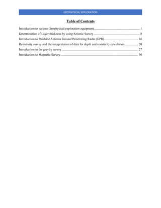 GEOPHYSICAL EXPLORATION
Table of Contents
Introduction to various Geophysical exploration equipment.......................................................... 1
Determination of Layer thickness by using Seismic Survey .......................................................... 8
Introduction to Shielded Antenna Ground Penetrating Radar (GPR)........................................... 16
Resistivity survey and the interpretation of data for depth and resistivity calculation................. 20
Introduction to the gravity survey................................................................................................. 27
Introduction to Magnetic Survey .................................................................................................. 30
 