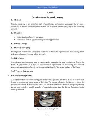 27
GEOPHYSICAL EXPLORATION
Lab#5
Introduction to the gravity survey
5.1 Abstract:
Gravity surveying is an important part of geophysical exploration techniques that are non-
destructive in nature, this lab aims to provide the details of gravity surveying in the following
content.
5.2 Objective:
• Understanding of gravity surveying
• Familiarize with its apparatus and performing procedure.
5.3 Related Theory:
5.3.1 Gravity surveying:
Investigation on the basis of relative variations in the Earth ‘gravitational field arising from
difference of density between subsurface rocks
5.3.2 Gravimeter:
A gravimeter is an instrument used in gravimetry for measuring the local gravitational field of the
Earth. A gravimeter is a type of accelerometer, specialized for measuring the constant
downward acceleration of gravity, which varies by about 0.5% over the surface of the Earth.
5.3.3 Types of Gravimeters:
• LaCoste-Romberg G-509:
A closed‐loop LaCoste and Romberg gravimeter servo system is described. It has an ac capacitor
bridge for sensing and phase sensitive detection. The output voltage of the detector restores the
mass to equilibrium by electrostatic force. The observed earth noise power at 12 cycles per hour
during quiet periods is roughly an order of magnitude greater than the thermal fluctuation limits
of the gravimeter.
Figure: 5.1 LaCoste-Romberg G-509
 