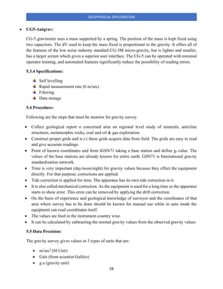 28
GEOPHYSICAL EXPLORATION
• CG5-Autgrav:
CG-5 gravimeter uses a mass supported by a spring. The position of the mass is kept fixed using
two capacitors. The dV used to keep the mass fixed is proportional to the gravity. It offers all of
the features of the low noise industry standard CG-3M micro-gravity, but is lighter and smaller,
has a larger screen which gives a superior user interface. The CG-5 can be operated with minimal
operator training, and automated features significantly reduce the possibility of reading errors.
5.3.4 Specifications:
Self levelling
Rapid measurement rate (6 m/sec)
Filtering
Data storage
5.4 Procedure:
Following are the steps that must be monitor for gravity survey.
• Collect geological report o concerned area on regional level study of minerals, anticline
structures, metamorphic rocks, coal and oil & gas exploration.
• Construct proper grids and w.r.t these grids acquire data from field. The grids are easy to read
and give accurate readings.
• Point of known coordinates and from IGSN71 taking a base station and define gr value. The
values of the base stations are already known for entire earth. GSN71 is International gravity
standardization network.
• Time is very important (day/noon/night) for gravity values because they effect the equipment
directly. For that purpose, corrections are applied.
• Tide correction is applied for time. The apparatus has its own tide correction in it.
• It is also called mechanical correction. As the equipment is used for a long time so the apparatus
starts to show error. This error can be removed by applying the drift correction.
• On the basis of experience and geological knowledge of surveyor and the coordinates of that
area where survey has to be done should be known for manual use while in auto mode the
equipment can read coordinates itself.
• The values are feed in the instrument country wise.
• It can be calculated by subtracting the normal gravity values from the observed gravity values
5.5 Data Precision:
The gravity survey gives values in 3 types of units that are:
• m/sec2
(SI Unit)
• Gals (from scientist Galileo)
• g.u (gravity unit)
 