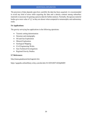 29
GEOPHYSICAL EXPLORATION
The precision of data depends upon how carefully the data has been acquired, it is recommended
to avoid any kind of noise while acquiring the data and a density contrast among subsurface
materials is necessary for gaining a precise data for further analysis. Normally, the igneous material
bodies give more value of “g” as they are denser when compared to metamorphic and sedimentary
rocks.
5.6 Applications:
The gravity surveying has applications in the following operations:
• Tectonic setting determination
• Structure and stratigraphy.
• Oil and Gas Exploration
• Mineral Exploration
• Geological Mapping
• Civil Engineering Works
• Geo-Technical Investigations
• Regional Gravity Studies.
5.7 References:
http://www.geophysical.biz/magnetic.htm
https://agupubs.onlinelibrary.wiley.com/doi/abs/10.1029/JZ071i024p06005
 