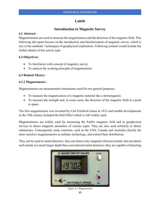 30
GEOPHYSICAL EXPLORATION
Lab#6
Introduction to Magnetic Survey
6.1 Abstract:
Magnetometers are used to measure the magnetization and the direction of the magnetic field. This
following lab report focuses on the introduction and familiarization of magnetic survey, which is
one of the methods / techniques of geophysical exploration. Following content would include the
further details of this survey type.
6.2 Objectives:
• To familiarize with concept of magnetic survey
• To analyze the working principle of magnetometer
6.3 Related Theory:
6.3.1 Magnetometer:
Magnetometers are measurement instruments used for two general purposes:
• To measure the magnetization of a magnetic material like a ferromagnetic
• To measure the strength and, in some cases, the direction of the magnetic field at a point
in space.
The first magnetometer was invented by Carl Friedrich Gauss in 1833 and notable developments
in the 19th century included the Hall Effect which is still widely used.
Magnetometers are widely used for measuring the Earth's magnetic field and in geophysical
surveys to detect magnetic anomalies of various types. They are also used militarily to detect
submarines. Consequently some countries, such as the USA, Canada and Australia classify the
more sensitive magnetometers as military technology, and control their distribution.
They can be used as metal detectors: they can detect only magnetic (ferrous) metals, but can detect
such metals at a much larger depth than conventional metal detectors; they are capable of detecting
Figure: 6.1 Magnetometer
 