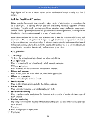31
GEOPHYSICAL EXPLORATION
large objects, such as cars, at tens of meters, while a metal detector's range is rarely more than 2
meters.
6.3.2 Data Acquisition & Processing:
Data acquisition for magnetic surveys involves taking a series of point readings at regular intervals
on a survey grid. The spacing between grid lines and reading stations is dependent upon the
application. Generally smaller targets require higher resolution surveys and denser survey grids.
Modern cesium vapor magnetometers and gradiometers are more sophisticated, allowing data to
be collected either in continuous mode or as a set of point readings.
Data is stored digitally on site, and later downloaded on to a PC for post-survey processing and
interpretation. Various interpretation techniques are applied to the data using specialist interactive
software to identify the targeted anomalies. A combination of contouring and color shading is used
to highlight anomaly patterns. Survey results are presented as plans tied in to site co-ordinates, in
an engineering compatible format readily understandable by the client
6.4 Applications:
• Archaeology
To detect the archaeological sites, buried and submerged objects
• Coal exploration
Used to locate the sills and other obstacles which results in explosion
• Military applications
Used in defense and navy to perform the submarine activities.
• Defense and aerospace
Used on land, in the air, at and under sea, and in space applications
• Oil and gas exploration
Used while drilling the discovered wells
• Drilling sensors
Used to detect the direction or path for the drilling processes
• Plasma flows
Used while studying about solar wind and planetary body
• Health care monitoring
Used to perform cardiac applications like diagnostic system capable of non-invasively measure of
heart function
• Pipe line monitoring
Inspecting corrosion of the pipeline in the underground systems and also for monitoring purposes
these are used
• Surveyors
➢ Used in the geophysics applications
➢ Compasses
 