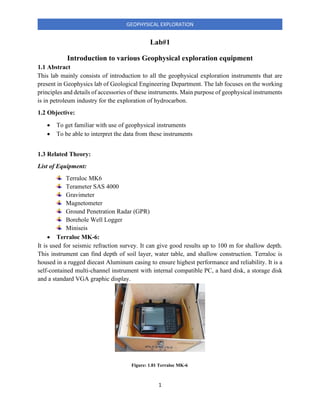 1
GEOPHYSICAL EXPLORATION
Lab#1
Introduction to various Geophysical exploration equipment
1.1 Abstract
This lab mainly consists of introduction to all the geophysical exploration instruments that are
present in Geophysics lab of Geological Engineering Department. The lab focuses on the working
principles and details of accessories of these instruments. Main purpose of geophysical instruments
is in petroleum industry for the exploration of hydrocarbon.
1.2 Objective:
• To get familiar with use of geophysical instruments
• To be able to interpret the data from these instruments
1.3 Related Theory:
List of Equipment:
Terraloc MK6
Terameter SAS 4000
Gravimeter
Magnetometer
Ground Penetration Radar (GPR)
Borehole Well Logger
Miniseis
• Terraloc MK-6:
It is used for seismic refraction survey. It can give good results up to 100 m for shallow depth.
This instrument can find depth of soil layer, water table, and shallow construction. Terraloc is
housed in a rugged diecast Aluminum casing to ensure highest performance and reliability. It is a
self-contained multi-channel instrument with internal compatible PC, a hard disk, a storage disk
and a standard VGA graphic display.
Figure: 1.01 Terraloc MK-6
 