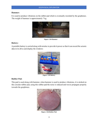 3
GEOPHYSICAL EXPLORATION
Hammer:
It is used to produce vibrations on the rubber pad which is eventually recorded by the geophones.
The weight of hammer is approximately 7 kg.
Battery:
A portable battery is carried along with terraloc to provide it power so that it can record the seismic
data in its drive and display the windows
Rubber Pad:
This pad is used along with hammer, when hammer is used to produce vibrations, it is stroked on
this circular rubber pad, using this rubber pad the noise is reduced and waves propagate properly
towards the geophones.
Figure: 1.04 Hammer
Figure: 1.05 Battery
Figure: 1.06 Rubber Pad
 