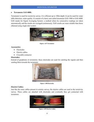 4
GEOPHYSICAL EXPLORATION
• Terrameter SAS 4000:
Terrameter is used for resistivity survey. It is efficient up to 100m depth. It can be used for water
table detection, water quality. It consists of a basic unit called terrameter SAS 1000 or SAS 4000.
SAS stands for Signal Averaging System- a method where by consecutive readings are taken
automatically and the results are averaged continuously. SAS results are more reliable than those
obtained using single shot system.
Accessories:
• Electrodes
• Electric cables
• Crocodile connector
Electrodes:
Instead of geophones in terrameter, these electrodes are used for catching the signals and then
sending them towards the terrameter.
Electric Cables:
Just like the sonic cables present in seismic survey, the electric cables are used in the resistivity
survey. These cables are attached with electrodes and eventually they get connected with
terrameter.
Figure: 1.07 Terrameter
Figure: 1.08 Electrodes
Figure: 1.09 Electric Cables
 
