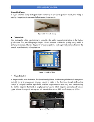 5
GEOPHYSICAL EXPLORATION
Crocodile Clamp:
It is just a normal clamp that opens in the same way as crocodile opens its mouth, this clamp is
used in connecting the cables and electrodes with terrameter.
• Gravimeter:
Gravimeter, also called gravity meter is a sensitive device for measuring variations in the Earth’s
gravitational field, useful in prospecting for oil and minerals. It is use for gravity survey and it is
portable instrument. The less the gravity of an area related to earth’s gravitational acceleration, the
more it is preferable for oil exploration.
• Magnetometer:
A magnetometer is an instrument that measures magnetism either the magnetization of a magnetic
material like a ferromagnesian minerals present in rocks, or the direction, strength and relative
change of a magnetic field at a particular location. Magnetometers are widely used for measuring
the Earth's magnetic field and in geophysical surveys to detect magnetic anomalies of various
types. It is use in magnetic survey and it is portable instrument. This is efficient up to 1000m.
Figure: 1.10 Crocodile Clamp
Figure: 1.11 Gravity Meter
Figure: 1.12 Magnetometer
 