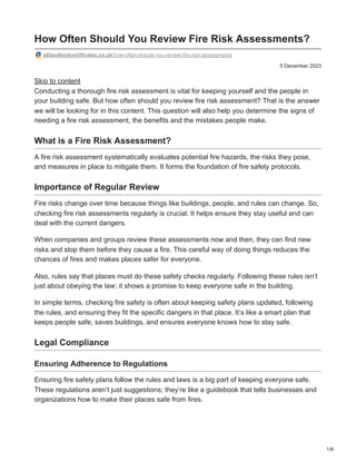 1/6
5 December 2023
How Often Should You Review Fire Risk Assessments?
alllandlordcertificates.co.uk/how-often-should-you-review-fire-risk-assessments
Skip to content
Conducting a thorough fire risk assessment is vital for keeping yourself and the people in
your building safe. But how often should you review fire risk assessment? That is the answer
we will be looking for in this content. This question will also help you determine the signs of
needing a fire risk assessment, the benefits and the mistakes people make.
What is a Fire Risk Assessment?
A fire risk assessment systematically evaluates potential fire hazards, the risks they pose,
and measures in place to mitigate them. It forms the foundation of fire safety protocols.
Importance of Regular Review
Fire risks change over time because things like buildings, people, and rules can change. So,
checking fire risk assessments regularly is crucial. It helps ensure they stay useful and can
deal with the current dangers.
When companies and groups review these assessments now and then, they can find new
risks and stop them before they cause a fire. This careful way of doing things reduces the
chances of fires and makes places safer for everyone.
Also, rules say that places must do these safety checks regularly. Following these rules isn’t
just about obeying the law; it shows a promise to keep everyone safe in the building.
In simple terms, checking fire safety is often about keeping safety plans updated, following
the rules, and ensuring they fit the specific dangers in that place. It’s like a smart plan that
keeps people safe, saves buildings, and ensures everyone knows how to stay safe.
Legal Compliance
Ensuring Adherence to Regulations
Ensuring fire safety plans follow the rules and laws is a big part of keeping everyone safe.
These regulations aren’t just suggestions; they’re like a guidebook that tells businesses and
organizations how to make their places safe from fires.
 