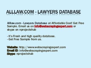 ALLLAW.COM - LAWYERS DATABASE
Alllaw.com - Lawyers Database at Affordable Cost! Get Free
Sample. Email us on info@webscrapingexpert.com or
skype on nprojectshub
- It’s Fresh and high quality database.
- Get Free Sample from us.
Website: http://www.webscrapingexpert.com
Email ID: info@webscrapingexpert.com
Skype: nprojectshub
 