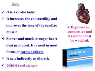  It is a cardio tonic.
 It increases the contractility and
improves the tone of the cardiac
muscle
 Slower and much stronger heart
beat produced. It is used in most
forms of cardiac failure.
 It acts indirectly as diuretic

Uses:
 Digitoxin is
cumulative and
its action must
be watched.
DOSE: 0.1 g of digitoxin
 