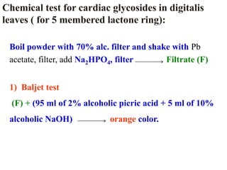 Boil powder with 70% alc. filter and shake with Pb
acetate, filter, add Na2HPO4, filter Filtrate (F)
1) Baljet test
(F) + (95 ml of 2% alcoholic picric acid + 5 ml of 10%
alcoholic NaOH) orange color.
Chemical test for cardiac glycosides in digitalis
leaves ( for 5 membered lactone ring):
 