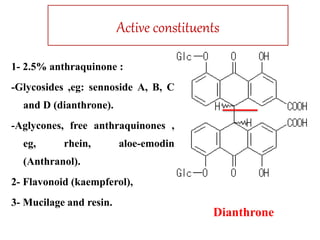 Active constituents
1- 2.5% anthraquinone :
-Glycosides ,eg: sennoside A, B, C
and D (dianthrone).
-Aglycones, free anthraquinones ,
eg, rhein, aloe-emodin
(Anthranol).
2- Flavonoid (kaempferol),
3- Mucilage and resin.
Dianthrone
 