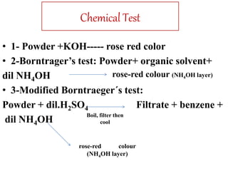 Chemical Test
• 1- Powder +KOH----- rose red color
• 2-Borntrager’s test: Powder+ organic solvent+
dil NH4OH
• 3-Modified Borntraeger´s test:
Powder + dil.H2SO4 Filtrate + benzene +
dil NH4OH
Boil, filter then
cool
rose-red colour
(NH4OH layer)
rose-red colour (NH4OH layer)
 