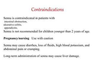 Contraindications
Senna is contraindicated in patients with
intestinal obstruction,
ulcerative colitis,
appendicitis.
Senna is not recommended for children younger than 2 years of age.
Pregnancy/nursing Use with caution
Senna may cause diarrhea, loss of fluids, high blood potassium, and
abdominal pain or cramping.
Long-term administration of senna may cause liver damage.
 