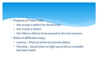  Purpose of Poka Yoke
• Not accept a defect for the process
• Not Create a Defect
• Not Allow a Defect to be passed to the next process
 Done in different ways;
• Control – Physical action to prevent defect
• Warning – Sound alarm or light up to tell us a mistake
has been made
 