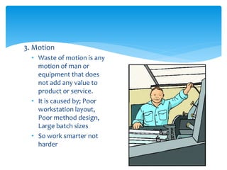 3. Motion
• Waste of motion is any
motion of man or
equipment that does
not add any value to
product or service.
• It is caused by; Poor
workstation layout,
Poor method design,
Large batch sizes
• So work smarter not
harder
 
