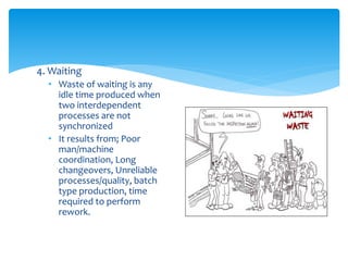 4. Waiting
• Waste of waiting is any
idle time produced when
two interdependent
processes are not
synchronized
• It results from; Poor
man/machine
coordination, Long
changeovers, Unreliable
processes/quality, batch
type production, time
required to perform
rework.
 