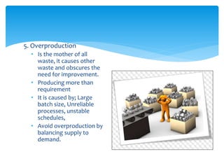 5. Overproduction
• Is the mother of all
waste, it causes other
waste and obscures the
need for improvement.
• Producing more than
requirement
• It is caused by; Large
batch size, Unreliable
processes, unstable
schedules,
• Avoid overproduction by
balancing supply to
demand.
 