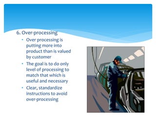 6. Over-processing
• Over processing is
putting more into
product than is valued
by customer
• The goal is to do only
level of processing to
match that which is
useful and necessary
• Clear, standardize
instructions to avoid
over-processing
 