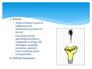 7. Defects
• Waste of defect meant to
additional work
performed on product or
service
• Caused by unclear
operating procedures,
inadequate training, skill
shortages, incapable
processes, operator
error, excessive stock,
transportation
8. Utilized manpower
 