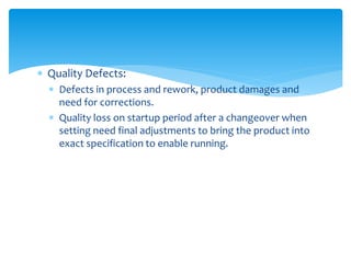  Quality Defects:
 Defects in process and rework, product damages and
need for corrections.
 Quality loss on startup period after a changeover when
setting need final adjustments to bring the product into
exact specification to enable running.
 