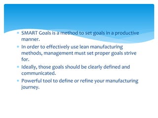  SMART Goals is a method to set goals in a productive
manner.
 In order to effectively use lean manufacturing
methods, management must set proper goals strive
for.
 Ideally, those goals should be clearly defined and
communicated.
 Powerful tool to define or refine your manufacturing
journey.
 
