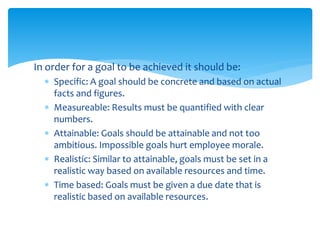 In order for a goal to be achieved it should be:
 Specific: A goal should be concrete and based on actual
facts and figures.
 Measureable: Results must be quantified with clear
numbers.
 Attainable: Goals should be attainable and not too
ambitious. Impossible goals hurt employee morale.
 Realistic: Similar to attainable, goals must be set in a
realistic way based on available resources and time.
 Time based: Goals must be given a due date that is
realistic based on available resources.
 