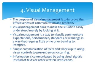  The purpose of visual management is to improve the
effectiveness of communication and reaction.
 Visual management aims to make the situation easily
understood merely by looking at it.
 Visual management is a way to visually communicate
expectations, performance, standards or warnings in
a way that requires little or no prior training to
interpret.
 Simple communication of facts and works up to using
visual controls to prevent errors occurring.
 Information is communicated by using visual signals
instead of texts or other written instructions.
4. Visual Management
 