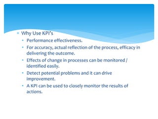  Why Use KPI’s
• Performance effectiveness.
• For accuracy, actual reflection of the process, efficacy in
delivering the outcome.
• Effects of change in processes can be monitored /
identified easily.
• Detect potential problems and it can drive
improvement.
• A KPI can be used to closely monitor the results of
actions.
 