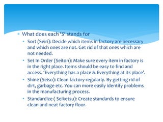  What does each ‘S’ stands for
• Sort (Seiri): Decide which items in factory are necessary
and which ones are not. Get rid of that ones which are
not needed.
• Set In Order (Seiton): Make sure every item in factory is
in the right place. Items should be easy to find and
access. ‘Everything has a place & Everything at its place’.
• Shine (Seiso): Clean factory regularly. By getting rid of
dirt, garbage etc. You can more easily identify problems
in the manufacturing process.
• Standardize ( Seiketsu): Create standards to ensure
clean and neat factory floor.
 