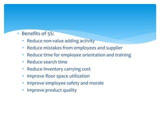  Benefits of 5S:
• Reduce non-value adding activity
• Reduce mistakes from employees and supplier
• Reduce time for employee orientation and training
• Reduce search time
• Reduce inventory carrying cost
• Improve floor space utilization
• Improve employee safety and morale
• Improve product quality
 